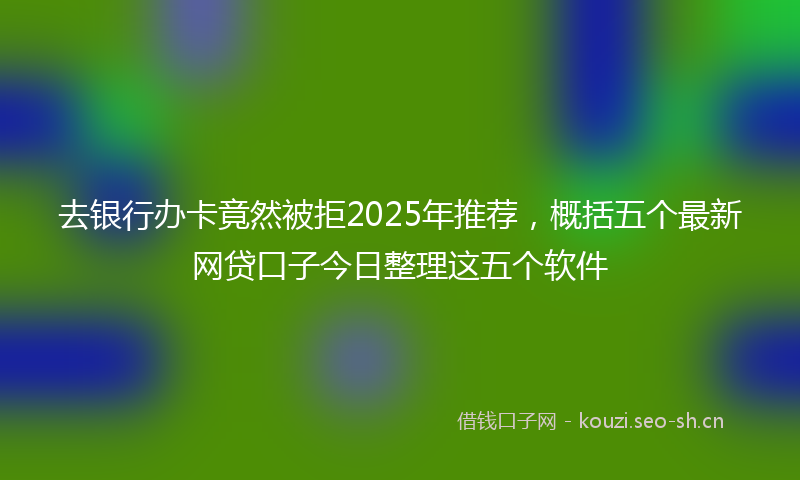 去银行办卡竟然被拒2025年推荐，概括五个最新网贷口子今日整理这五个软件