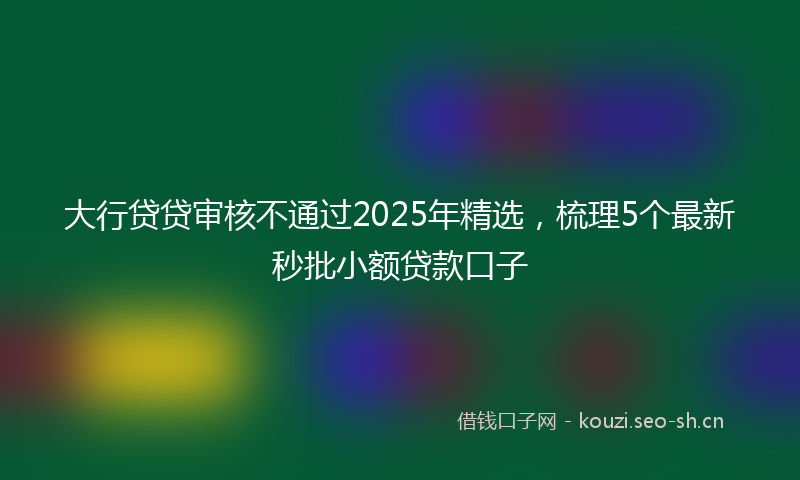 大行贷贷审核不通过2025年精选，梳理5个最新秒批小额贷款口子