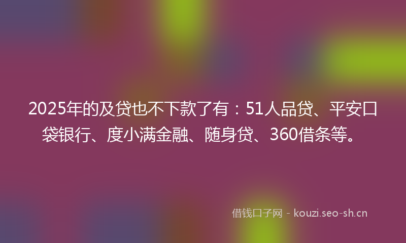 2025年的及贷也不下款了有：51人品贷、平安口袋银行、度小满金融、随身贷、360借条等。