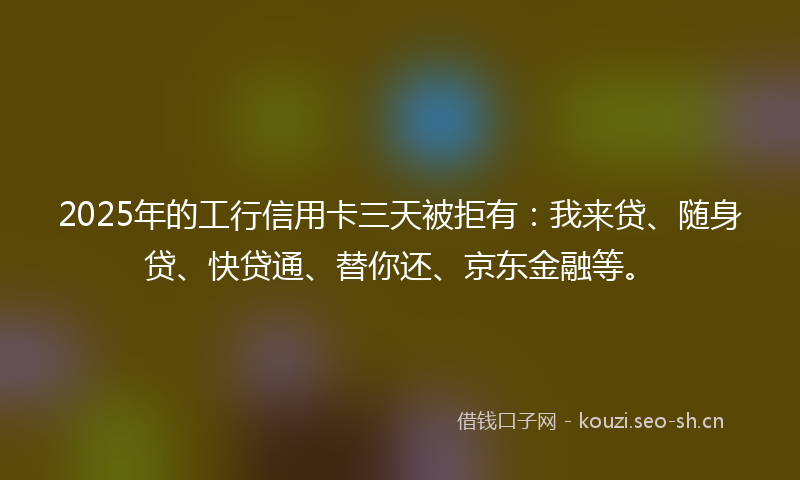 2025年的工行信用卡三天被拒有：我来贷、随身贷、快贷通、替你还、京东金融等。