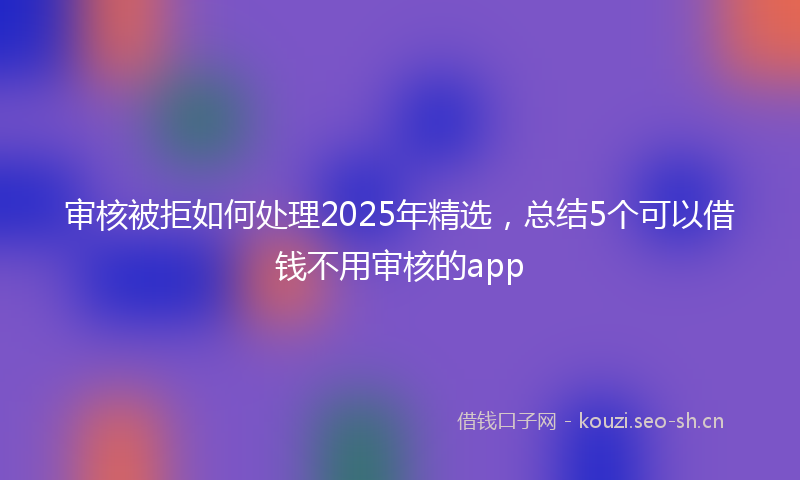 审核被拒如何处理2025年精选，总结5个可以借钱不用审核的app