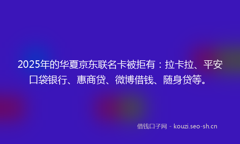 2025年的华夏京东联名卡被拒有：拉卡拉、平安口袋银行、惠商贷、微博借钱、随身贷等。