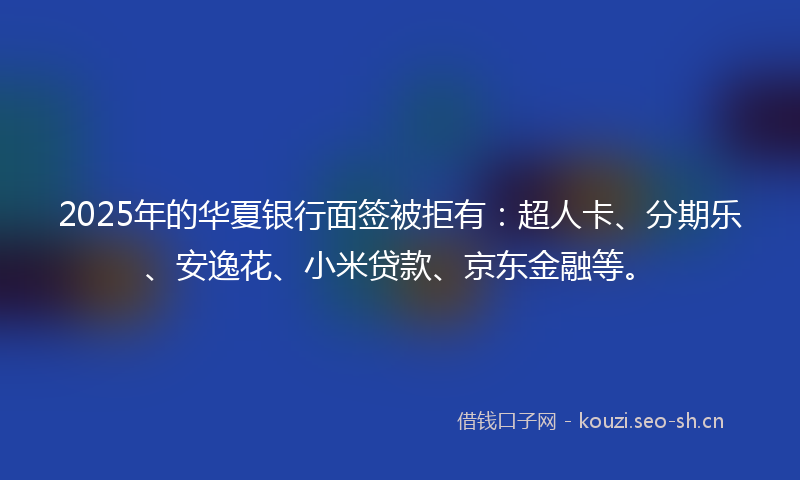 2025年的华夏银行面签被拒有：超人卡、分期乐、安逸花、小米贷款、京东金融等。