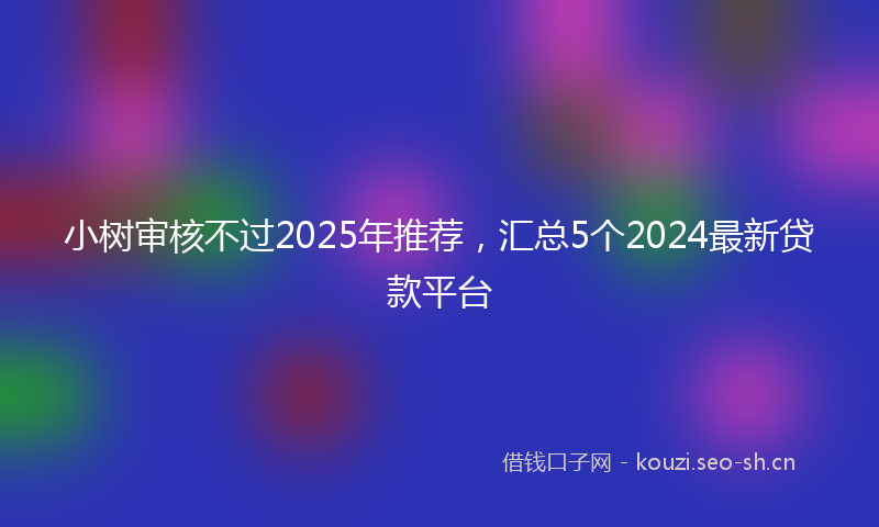 小树审核不过2025年推荐，汇总5个2024最新贷款平台