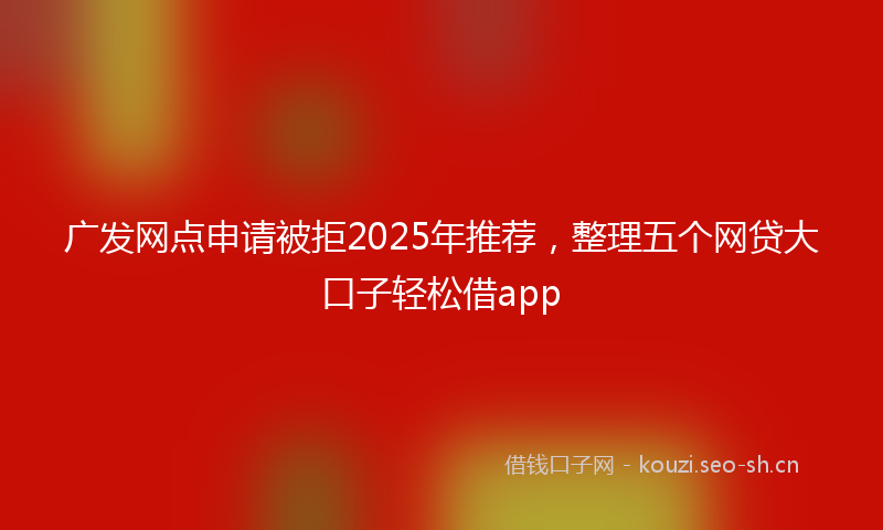 广发网点申请被拒2025年推荐，整理五个网贷大口子轻松借app