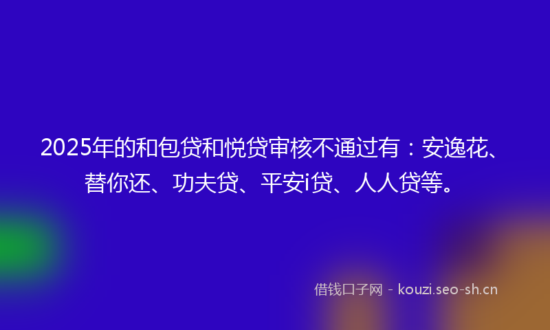 2025年的和包贷和悦贷审核不通过有：安逸花、替你还、功夫贷、平安i贷、人人贷等。
