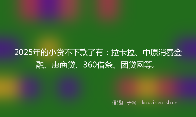 2025年的小贷不下款了有：拉卡拉、中原消费金融、惠商贷、360借条、团贷网等。