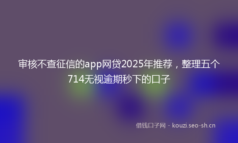 审核不查征信的app网贷2025年推荐，整理五个714无视逾期秒下的口子