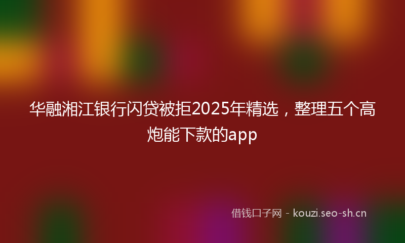华融湘江银行闪贷被拒2025年精选，整理五个高炮能下款的app