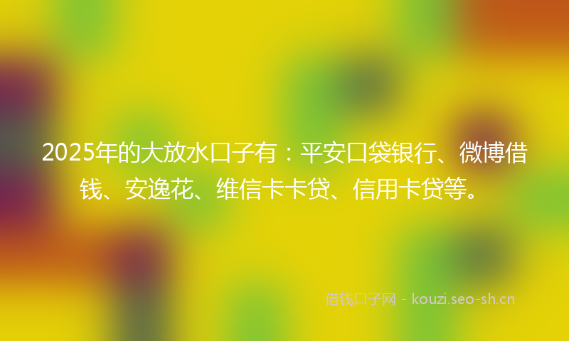 2025年的大放水口子有：平安口袋银行、微博借钱、安逸花、维信卡卡贷、信用卡贷等。
