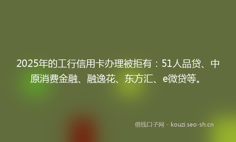 2025年的工行信用卡办理被拒有:51人品贷、中原消费金融、融逸花、东方汇、e微贷等。