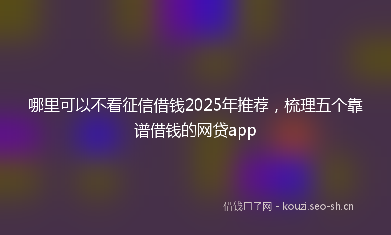 哪里可以不看征信借钱2025年推荐，梳理五个靠谱借钱的网贷app