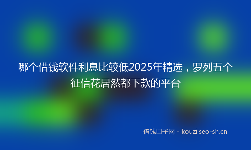 哪个借钱软件利息比较低2025年精选，罗列五个征信花居然都下款的平台