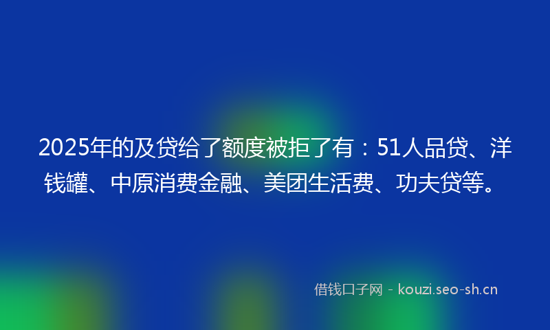 2025年的及贷给了额度被拒了有:51人品贷、洋钱罐、中原消费金融、美团生活费、功夫贷等。