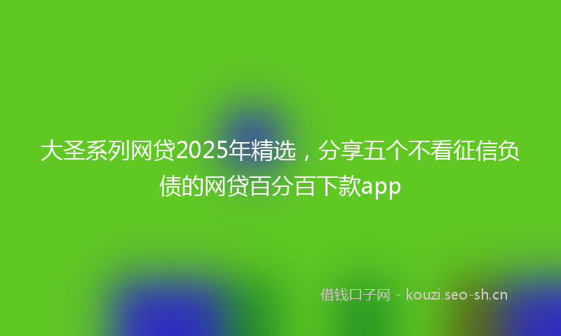大圣系列网贷2025年精选，分享五个不看征信负债的网贷百分百下款app
