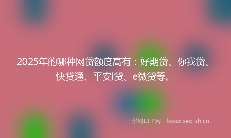 2025年的哪种网贷额度高有:好期贷、你我贷、快贷通、平安i贷、e微贷等。