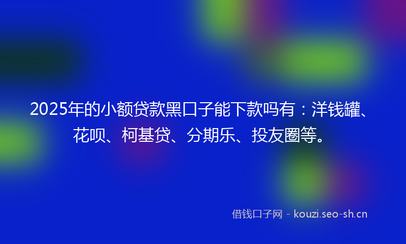 2025年的小额贷款黑口子能下款吗有：洋钱罐、花呗、柯基贷、分期乐、投友圈等。