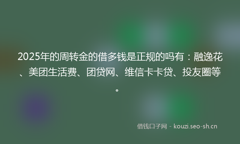 2025年的周转金的借多钱是正规的吗有：融逸花、美团生活费、团贷网、维信卡卡贷、投友圈等。