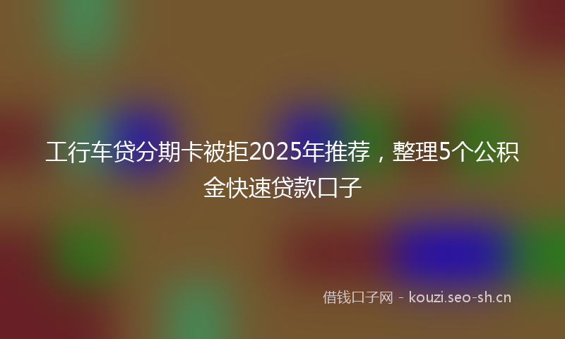 工行车贷分期卡被拒2025年推荐，整理5个公积金快速贷款口子