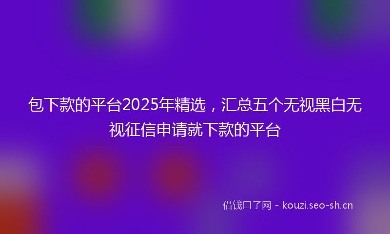 包下款的平台2025年精选，汇总五个无视黑白无视征信申请就下款的平台