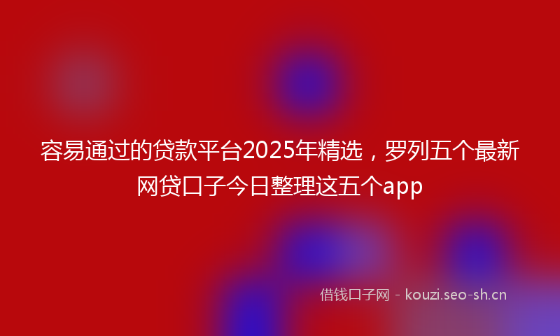 容易通过的贷款平台2025年精选，罗列五个最新网贷口子今日整理这五个app