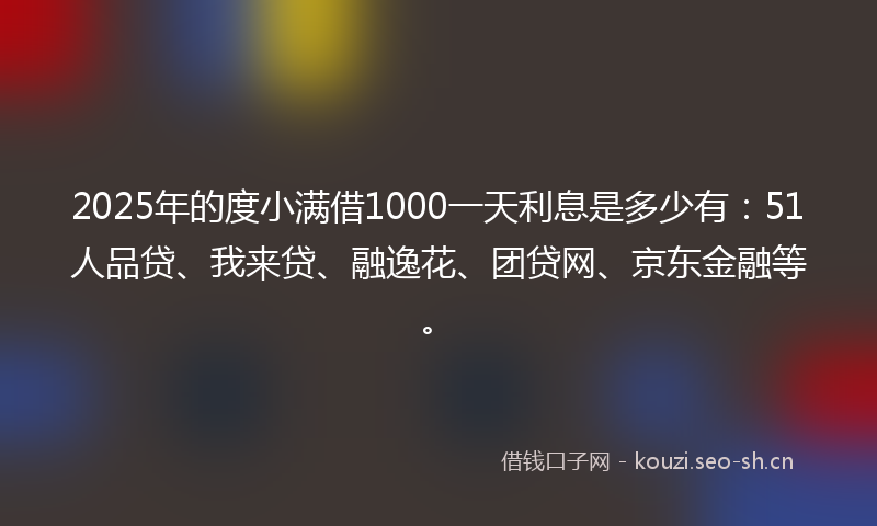 2025年的度小满借1000一天利息是多少有：51人品贷、我来贷、融逸花、团贷网、京东金融等。