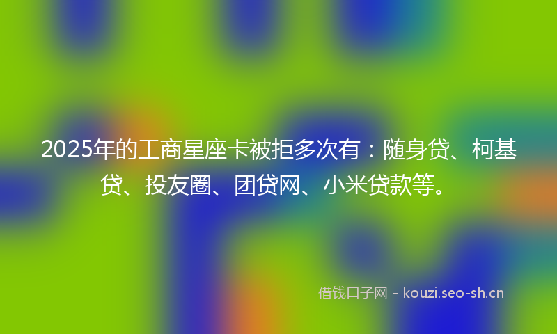 2025年的工商星座卡被拒多次有：随身贷、柯基贷、投友圈、团贷网、小米贷款等。