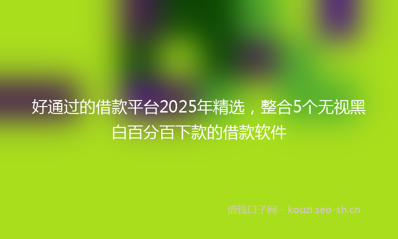 好通过的借款平台2025年精选,整合5个无视黑白百分百下款的借款软件