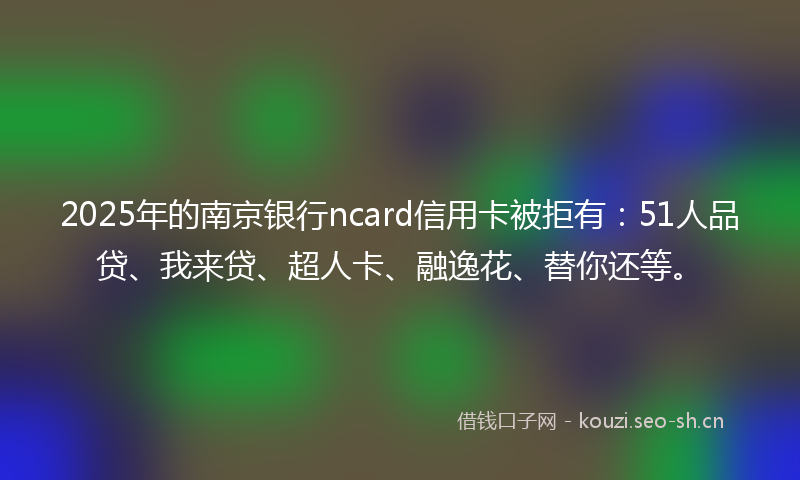 2025年的南京银行ncard信用卡被拒有：51人品贷、我来贷、超人卡、融逸花、替你还等。