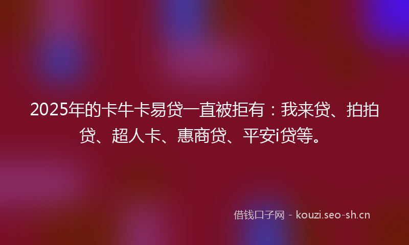 2025年的卡牛卡易贷一直被拒有：我来贷、拍拍贷、超人卡、惠商贷、平安i贷等。