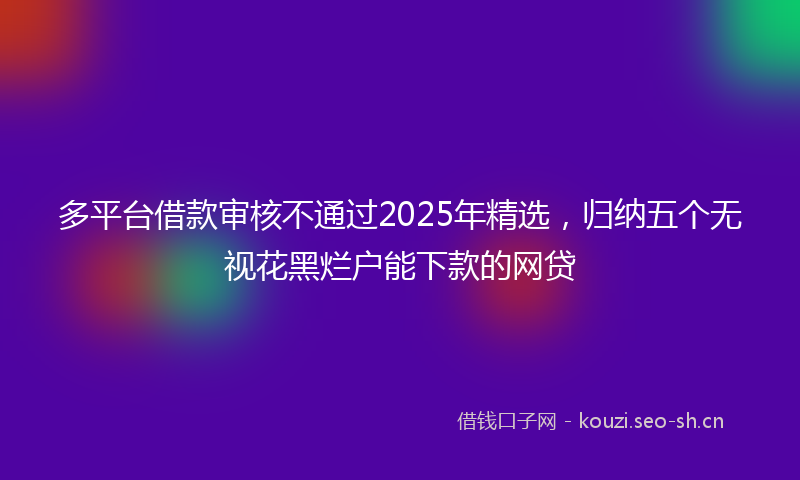 多平台借款审核不通过2025年精选，归纳五个无视花黑烂户能下款的网贷