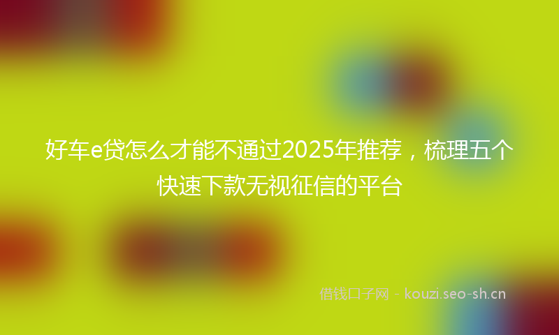 好车e贷怎么才能不通过2025年推荐，梳理五个快速下款无视征信的平台