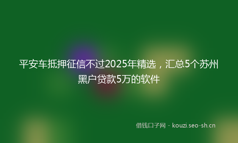 平安车抵押征信不过2025年精选，汇总5个苏州黑户贷款5万的软件