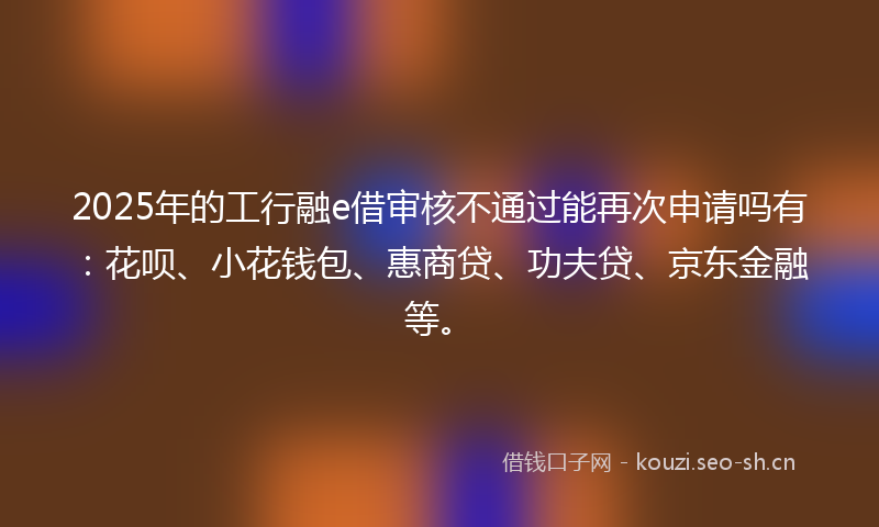2025年的工行融e借审核不通过能再次申请吗有：花呗、小花钱包、惠商贷、功夫贷、京东金融等。