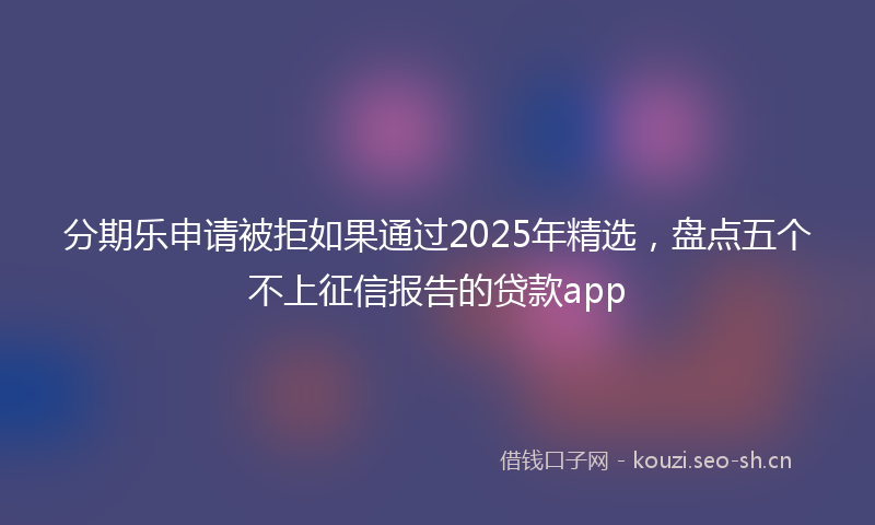 分期乐申请被拒如果通过2025年精选,盘点五个不上征信报告的贷款app