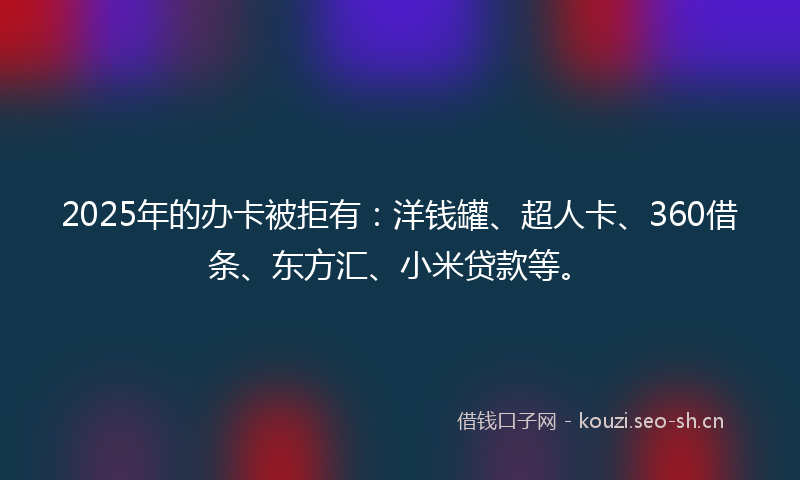 2025年的办卡被拒有：洋钱罐、超人卡、360借条、东方汇、小米贷款等。