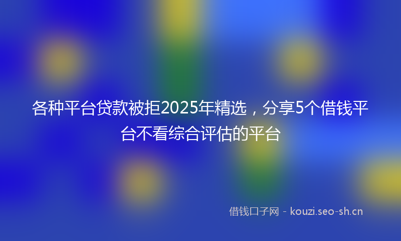 各种平台贷款被拒2025年精选，分享5个借钱平台不看综合评估的平台