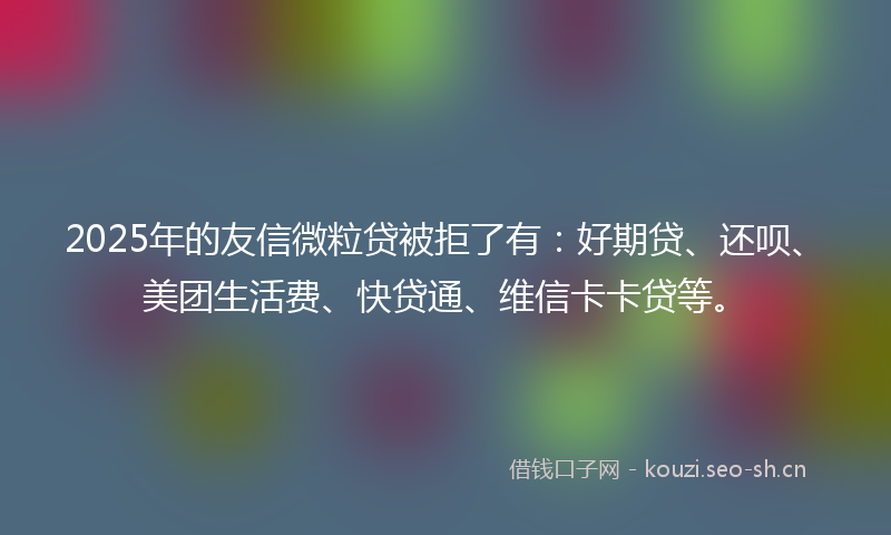 2025年的友信微粒贷被拒了有：好期贷、还呗、美团生活费、快贷通、维信卡卡贷等。