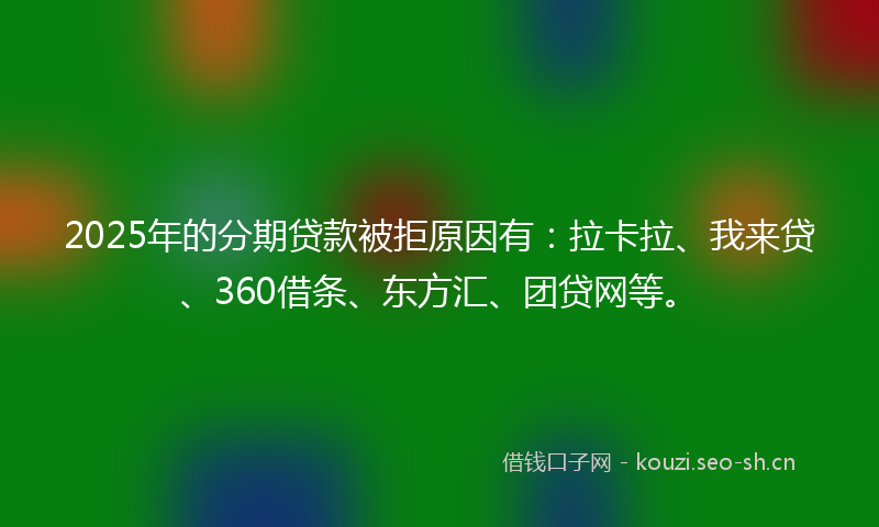2025年的分期贷款被拒原因有:拉卡拉、我来贷、360借条、东方汇、团贷网等。