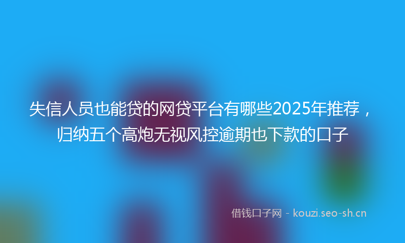 失信人员也能贷的网贷平台有哪些2025年推荐，归纳五个高炮无视风控逾期也下款的口子