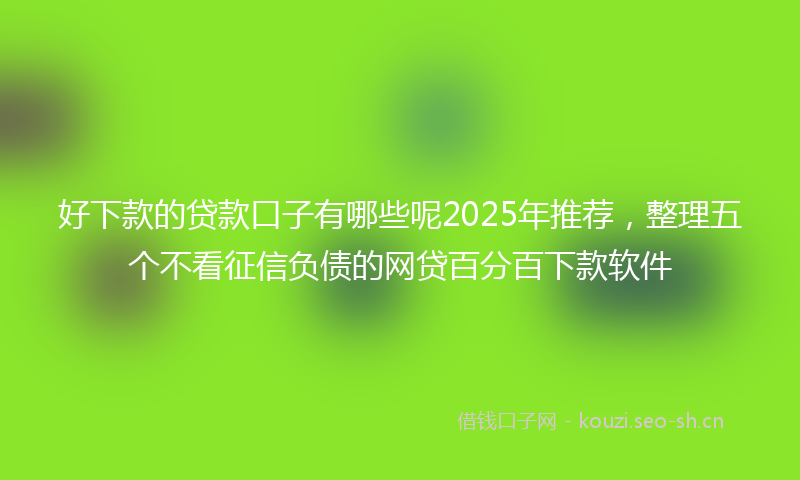 好下款的贷款口子有哪些呢2025年推荐，整理五个不看征信负债的网贷百分百下款软件