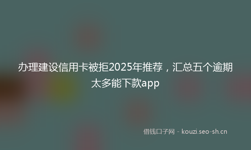 办理建设信用卡被拒2025年推荐，汇总五个逾期太多能下款app