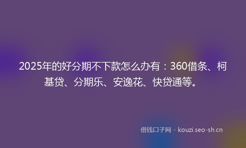 2025年的好分期不下款怎么办有：360借条、柯基贷、分期乐、安逸花、快贷通等。