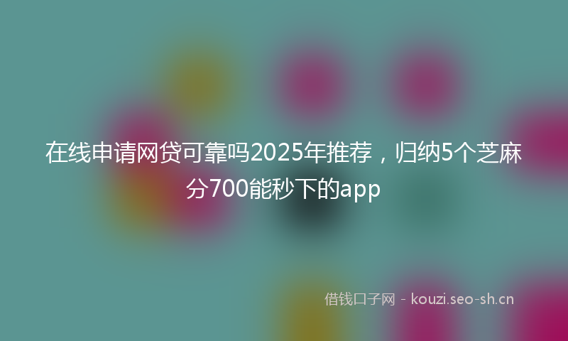 在线申请网贷可靠吗2025年推荐，归纳5个芝麻分700能秒下的app