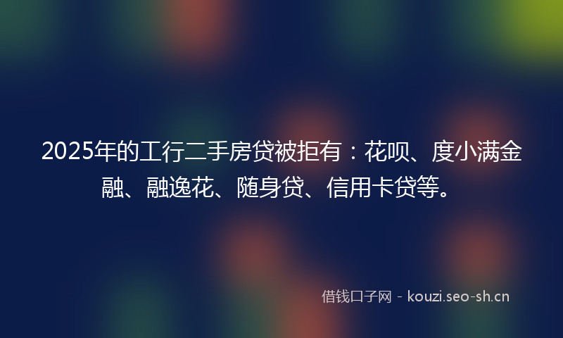 2025年的工行二手房贷被拒有：花呗、度小满金融、融逸花、随身贷、信用卡贷等。