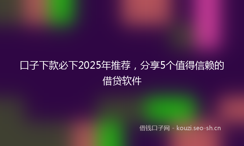 口子下款必下2025年推荐，分享5个值得信赖的借贷软件