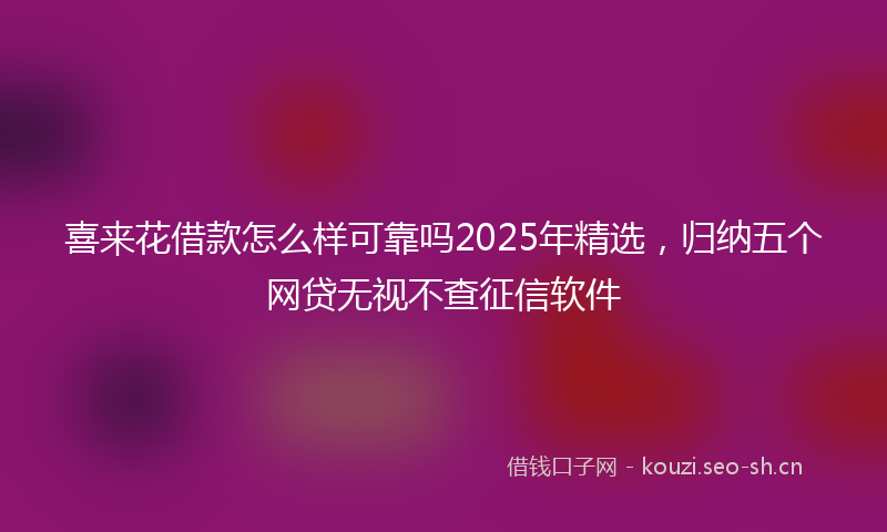 喜来花借款怎么样可靠吗2025年精选,归纳五个网贷无视不查征信软件
