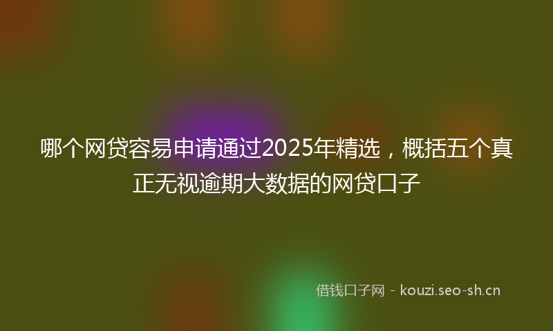 哪个网贷容易申请通过2025年精选，概括五个真正无视逾期大数据的网贷口子