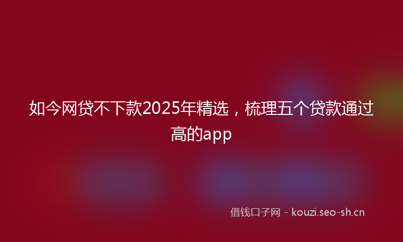 如今网贷不下款2025年精选，梳理五个贷款通过高的app