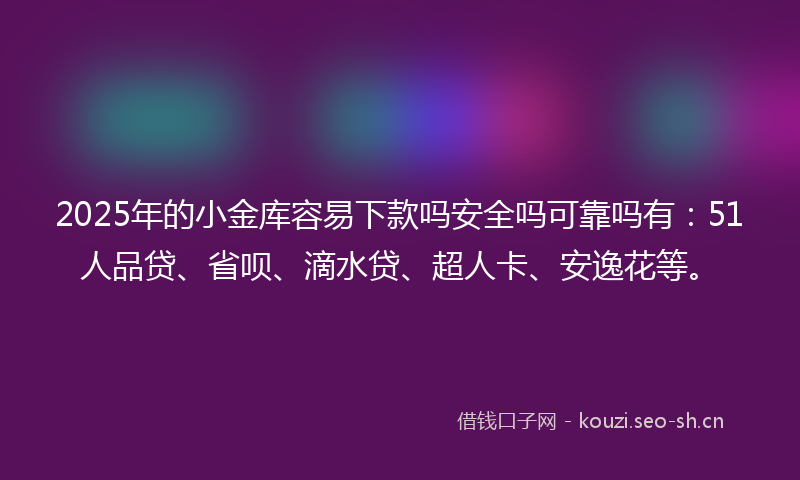 2025年的小金库容易下款吗安全吗可靠吗有：51人品贷、省呗、滴水贷、超人卡、安逸花等。